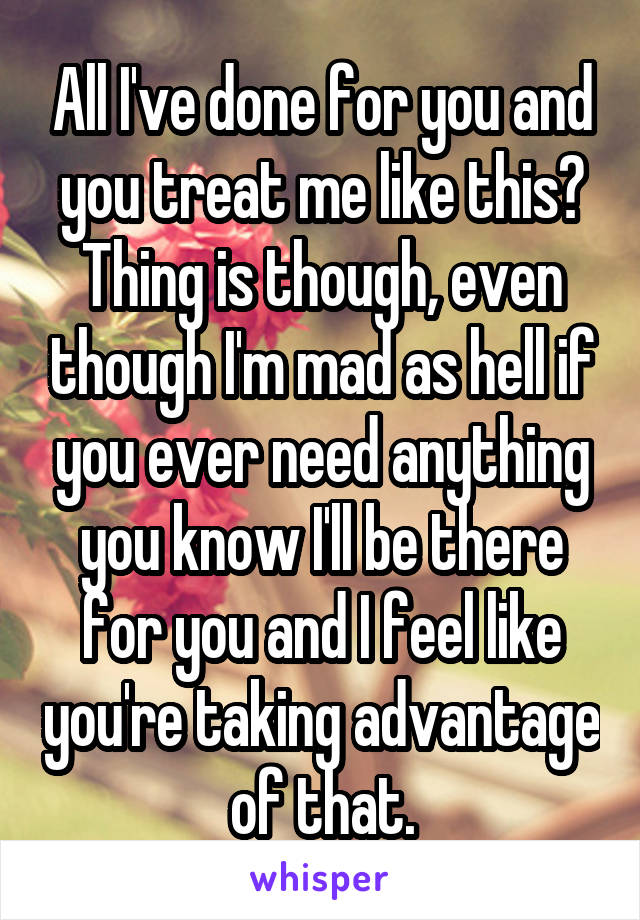 All I've done for you and you treat me like this? Thing is though, even though I'm mad as hell if you ever need anything you know I'll be there for you and I feel like you're taking advantage of that.