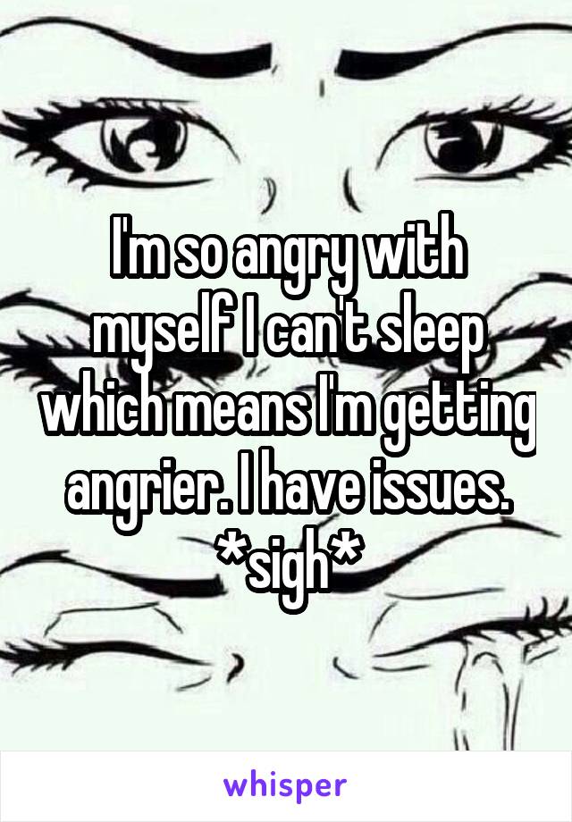 I'm so angry with myself I can't sleep which means I'm getting angrier. I have issues. *sigh*