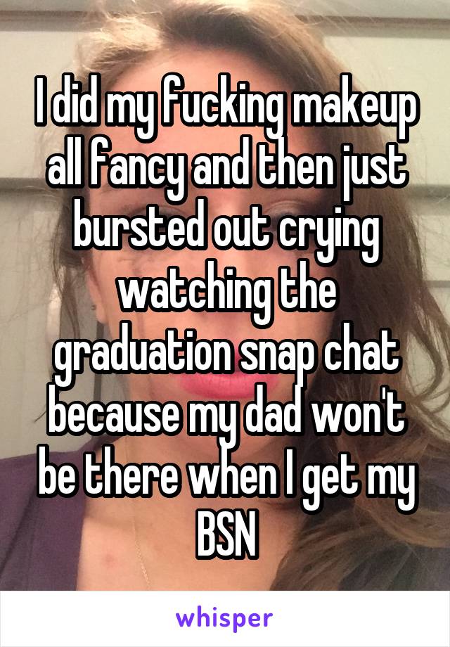 I did my fucking makeup all fancy and then just bursted out crying watching the graduation snap chat because my dad won't be there when I get my BSN