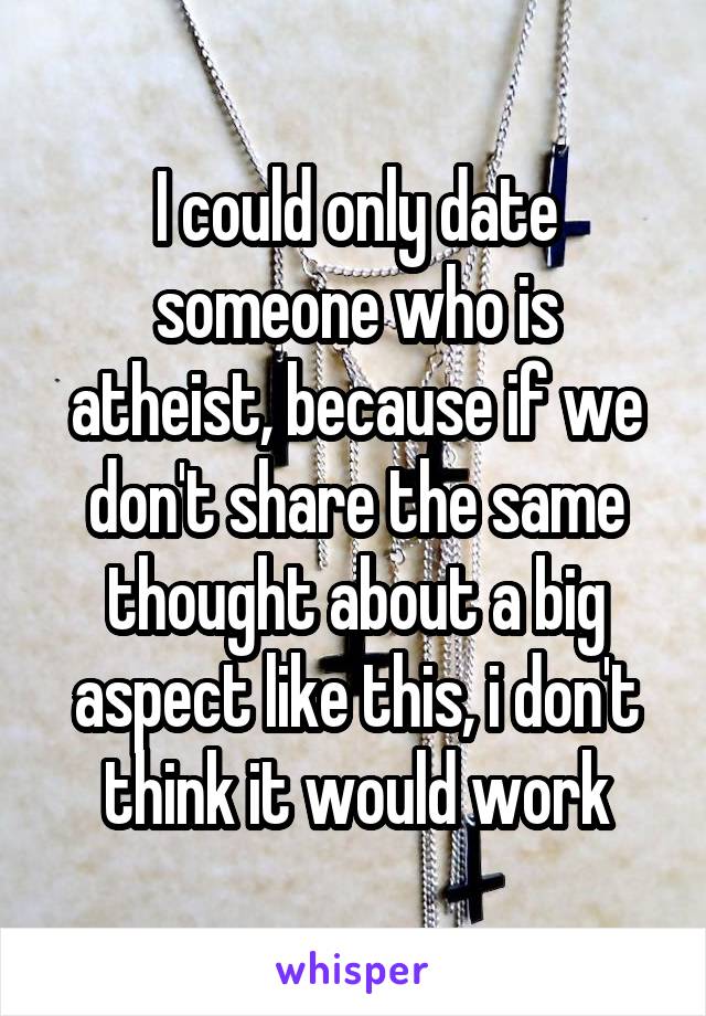 I could only date someone who is atheist, because if we don't share the same thought about a big aspect like this, i don't think it would work