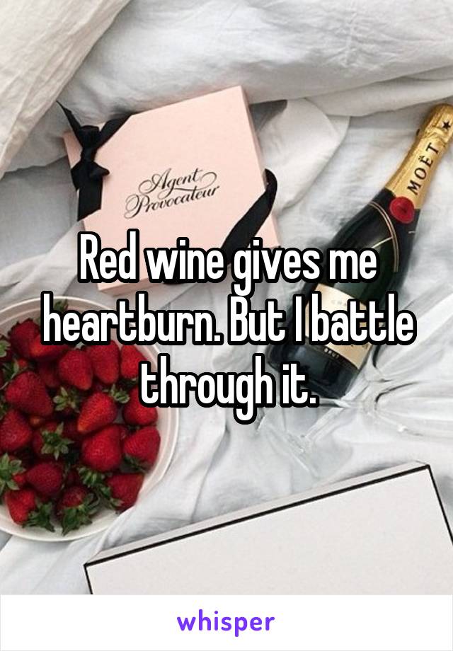 Red wine gives me heartburn. But I battle through it.