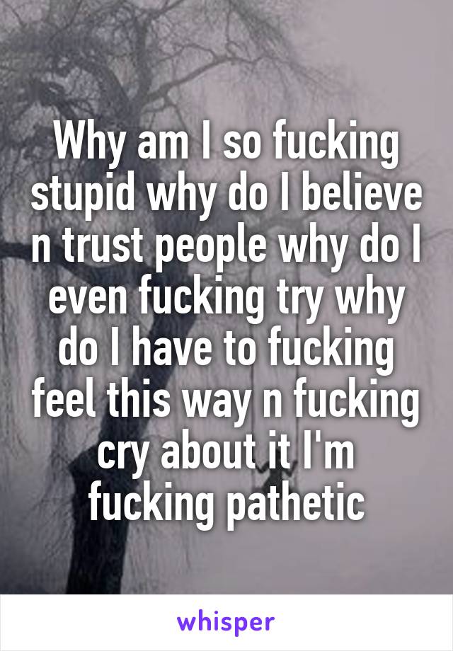 Why am I so fucking stupid why do I believe n trust people why do I even fucking try why do I have to fucking feel this way n fucking cry about it I'm fucking pathetic