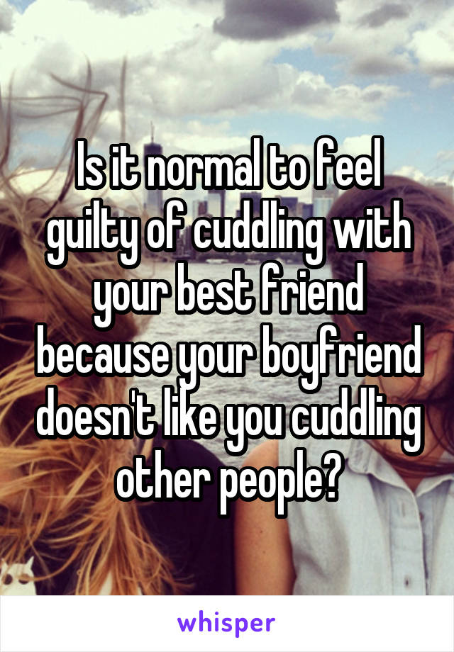 Is it normal to feel guilty of cuddling with your best friend because your boyfriend doesn't like you cuddling other people?