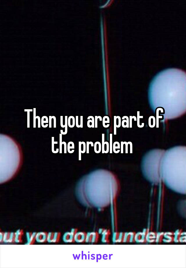 Then you are part of the problem 