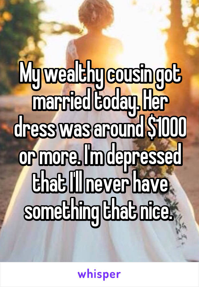 My wealthy cousin got married today. Her dress was around $1000 or more. I'm depressed that I'll never have something that nice. 