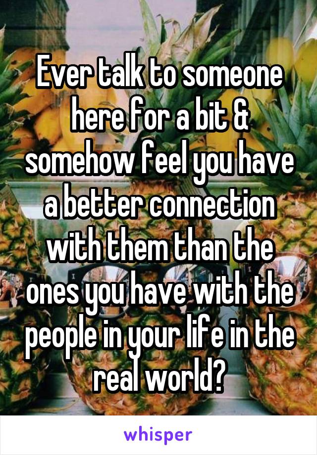 Ever talk to someone here for a bit & somehow feel you have a better connection with them than the ones you have with the people in your life in the real world?