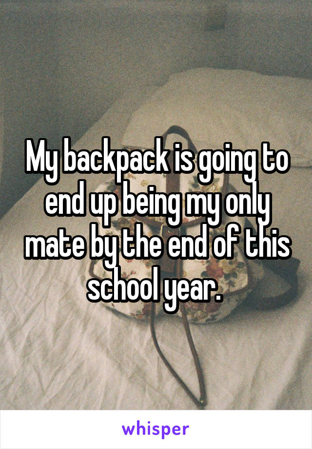 My backpack is going to end up being my only mate by the end of this school year. 