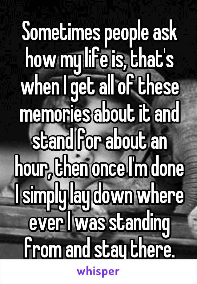 Sometimes people ask how my life is, that's when I get all of these memories about it and stand for about an hour, then once I'm done I simply lay down where ever I was standing from and stay there.