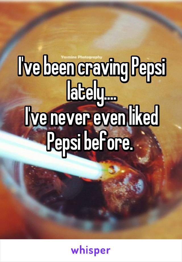 I've been craving Pepsi lately....
I've never even liked Pepsi before. 

