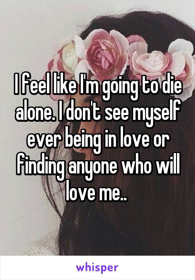 I feel like I'm going to die alone. I don't see myself ever being in love or finding anyone who will love me.. 