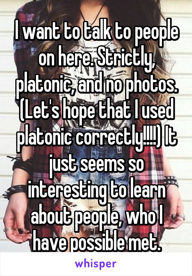 I want to talk to people on here. Strictly, platonic, and no photos. (Let's hope that I used platonic correctly!!!!) It just seems so interesting to learn about people, who I have possible met.