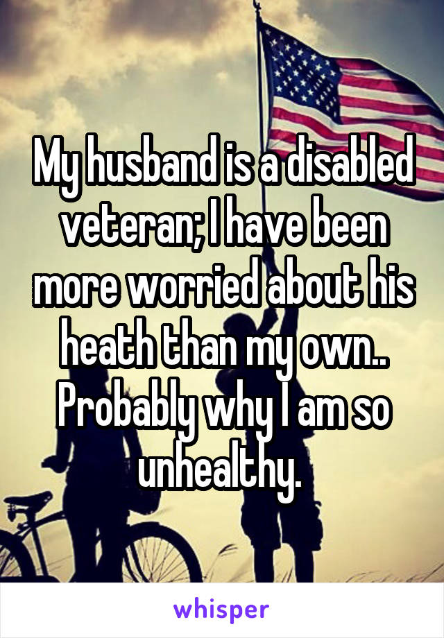 My husband is a disabled veteran; I have been more worried about his heath than my own.. Probably why I am so unhealthy. 