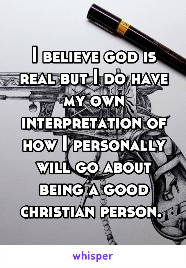 I believe god is real but I do have my own interpretation of how I personally will go about being a good christian person. 