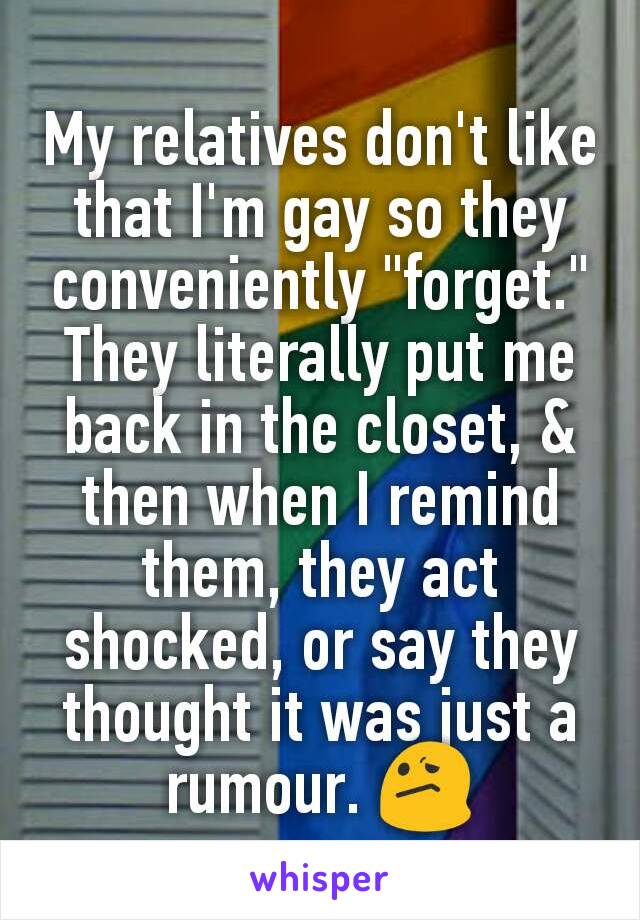 My relatives don't like that I'm gay so they conveniently "forget." They literally put me back in the closet, & then when I remind them, they act shocked, or say they thought it was just a rumour. 😕