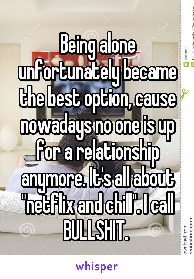 Being alone unfortunately became the best option, cause nowadays no one is up for a relationship anymore. It's all about "netflix and chill". I call BULLSHIT. 