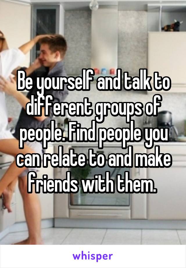 Be yourself and talk to different groups of people. Find people you can relate to and make friends with them. 