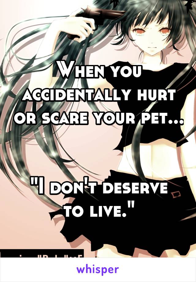 When you accidentally hurt or scare your pet... 

"I don't deserve to live."