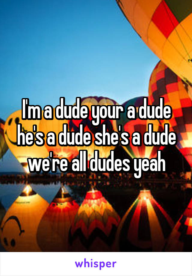 I'm a dude your a dude he's a dude she's a dude we're all dudes yeah