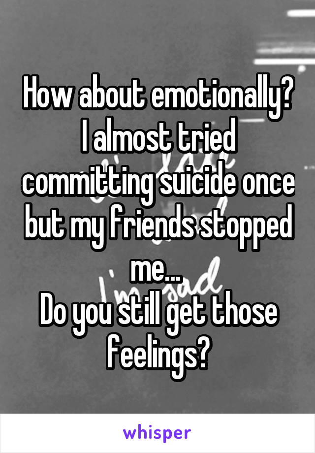 How about emotionally? I almost tried committing suicide once but my friends stopped me... 
Do you still get those feelings?