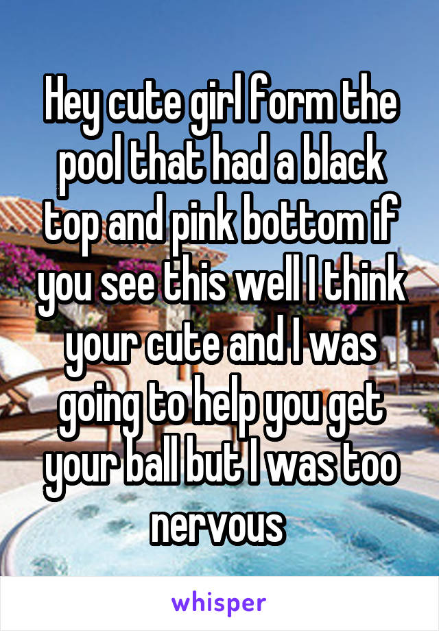 Hey cute girl form the pool that had a black top and pink bottom if you see this well I think your cute and I was going to help you get your ball but I was too nervous 