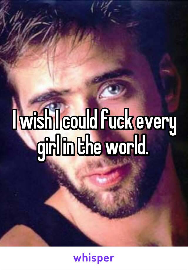 I wish I could fuck every girl in the world. 