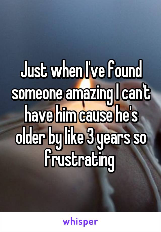 Just when I've found someone amazing I can't have him cause he's older by like 3 years so frustrating 