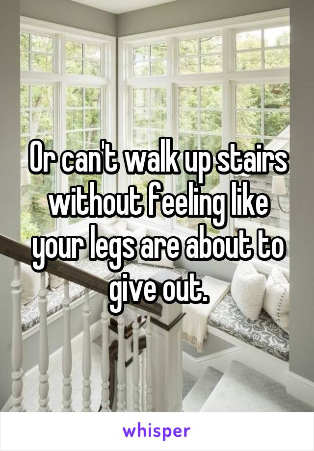 Or can't walk up stairs without feeling like your legs are about to give out.