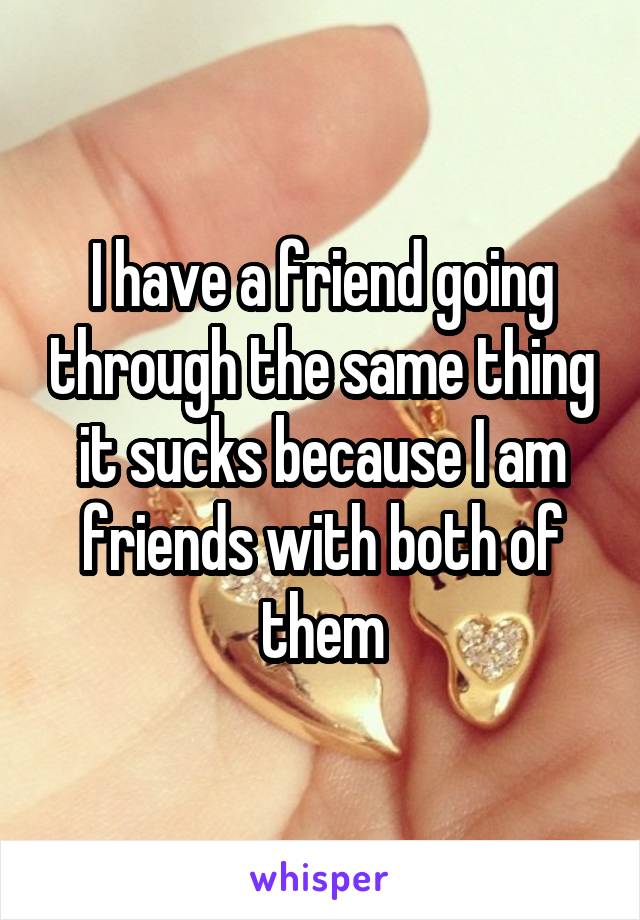 I have a friend going through the same thing it sucks because I am friends with both of them