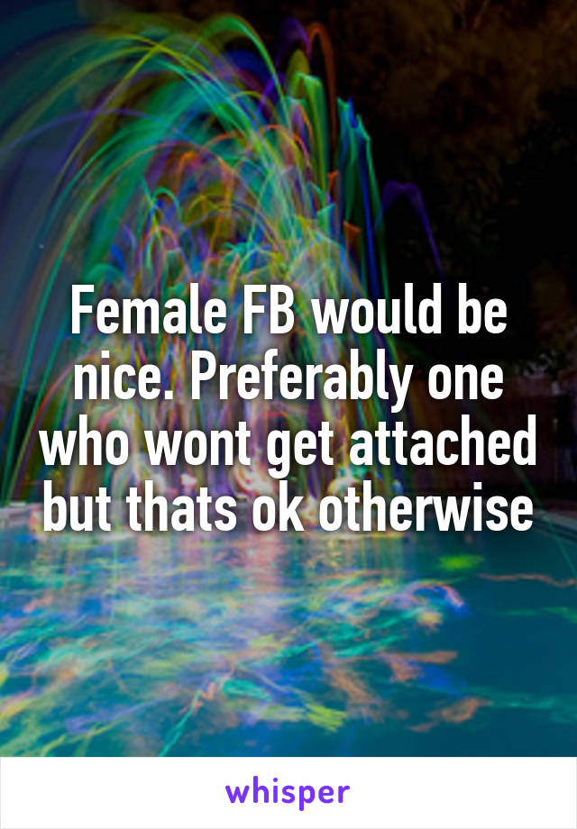 Female FB would be nice. Preferably one who wont get attached but thats ok otherwise