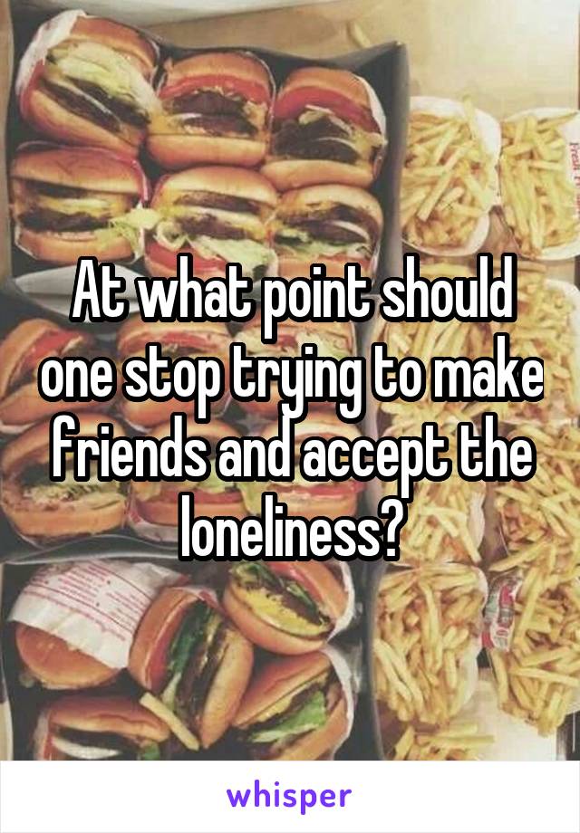 At what point should one stop trying to make friends and accept the loneliness?