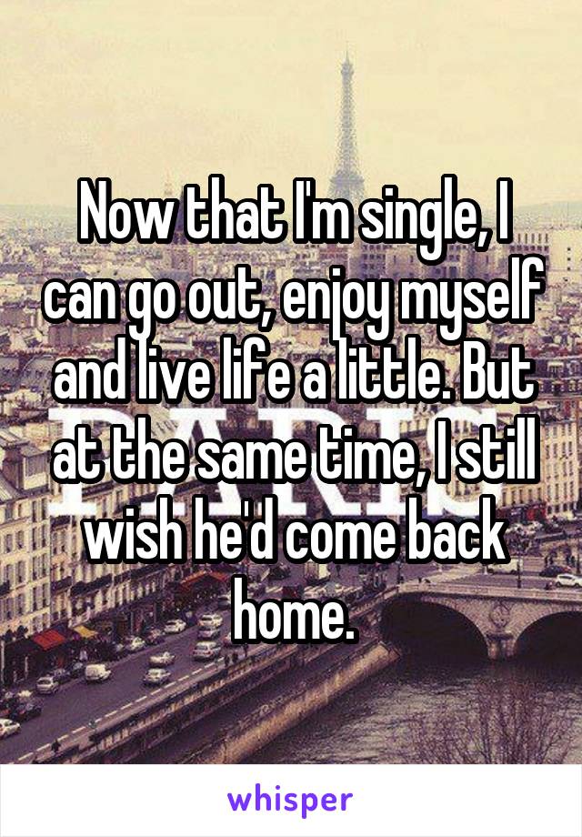 Now that I'm single, I can go out, enjoy myself and live life a little. But at the same time, I still wish he'd come back home.