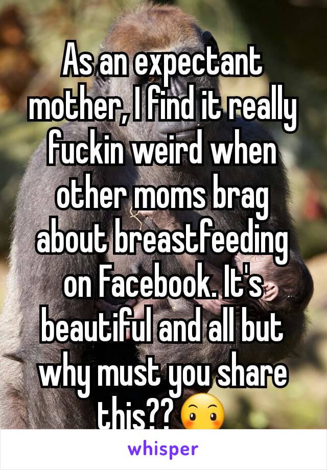 As an expectant mother, I find it really fuckin weird when other moms brag about breastfeeding on Facebook. It's beautiful and all but why must you share this??😶