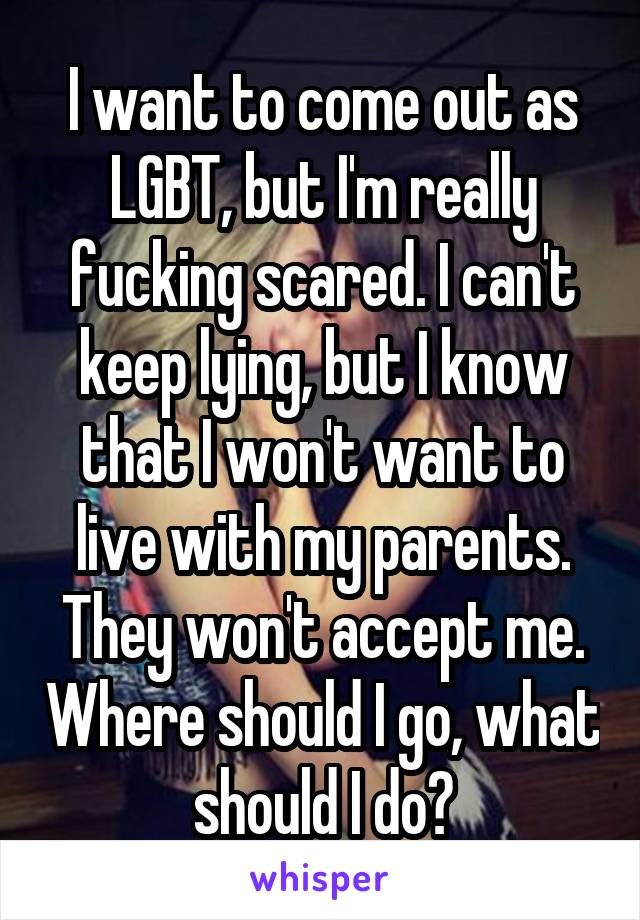 I want to come out as LGBT, but I'm really fucking scared. I can't keep lying, but I know that I won't want to live with my parents. They won't accept me. Where should I go, what should I do?