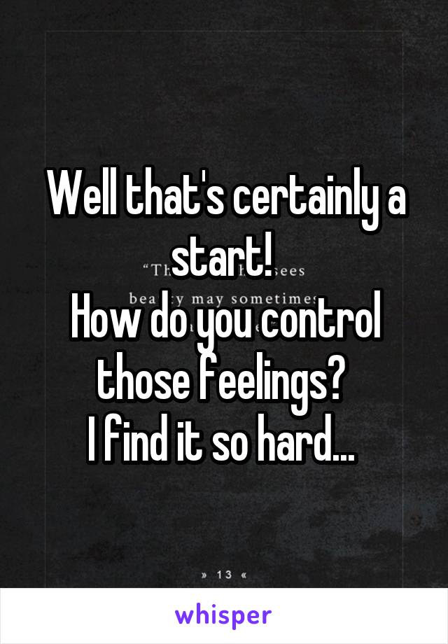 Well that's certainly a start! 
How do you control those feelings? 
I find it so hard... 