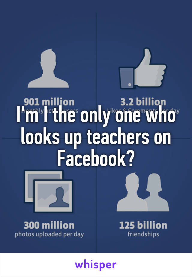 I'm I the only one who looks up teachers on Facebook?