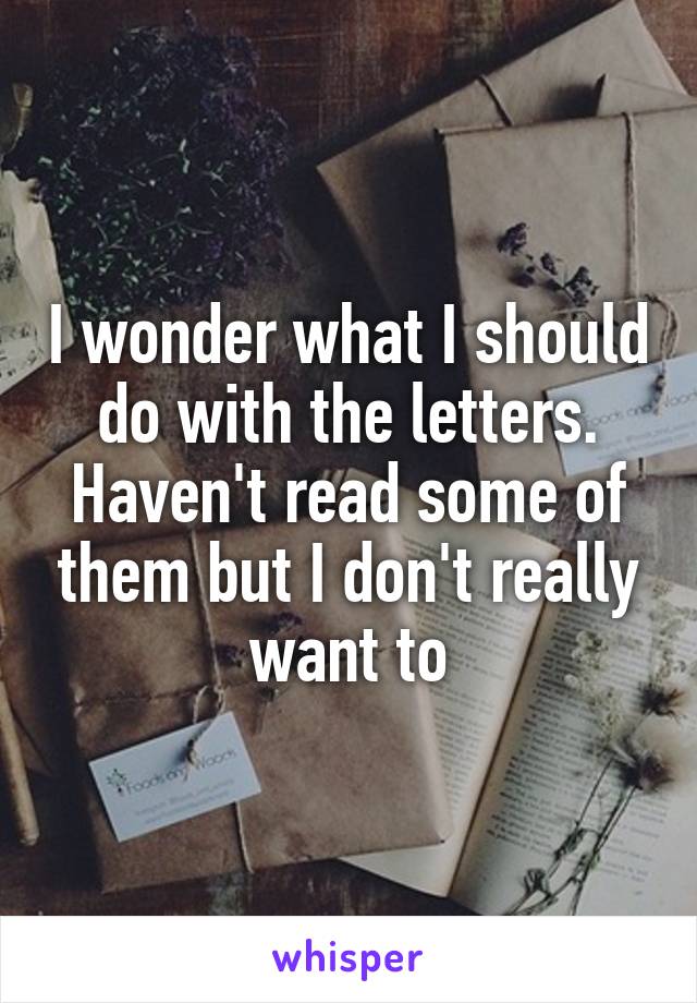 I wonder what I should do with the letters. Haven't read some of them but I don't really want to