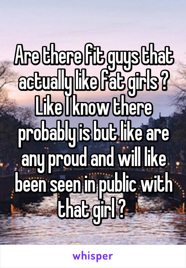 Are there fit guys that actually like fat girls ? Like I know there probably is but like are any proud and will like been seen in public with that girl ? 