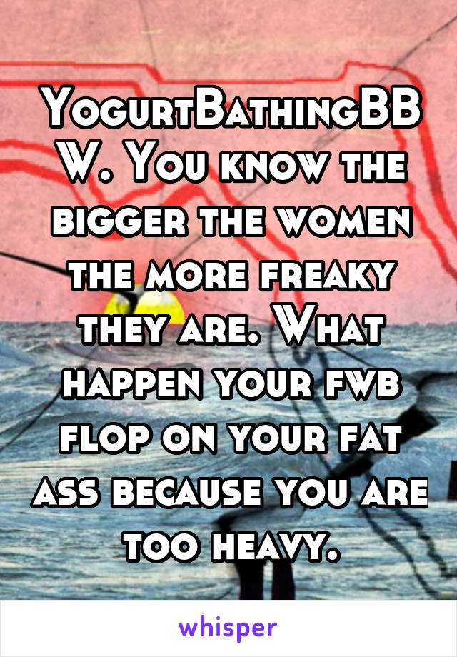 YogurtBathingBBW. You know the bigger the women the more freaky they are. What happen your fwb flop on your fat ass because you are too heavy.