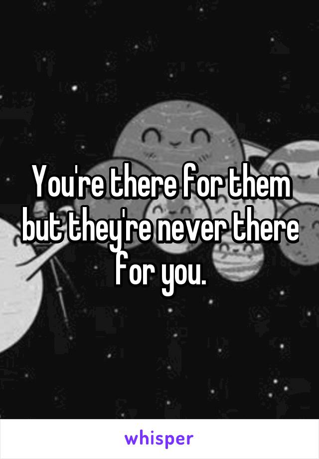 You're there for them but they're never there for you.