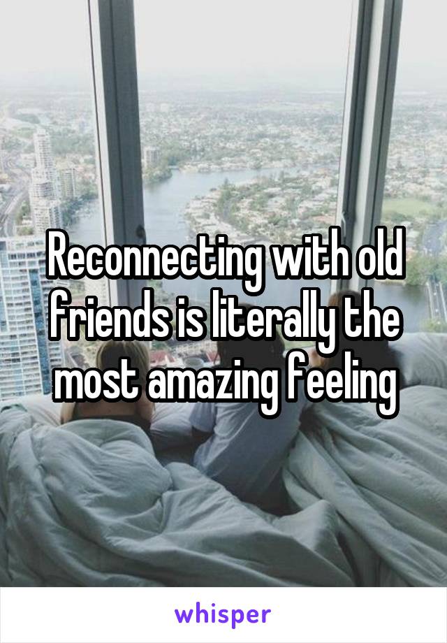 Reconnecting with old friends is literally the most amazing feeling