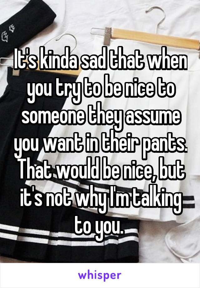 It's kinda sad that when you try to be nice to someone they assume you want in their pants. That would be nice, but it's not why I'm talking to you. 