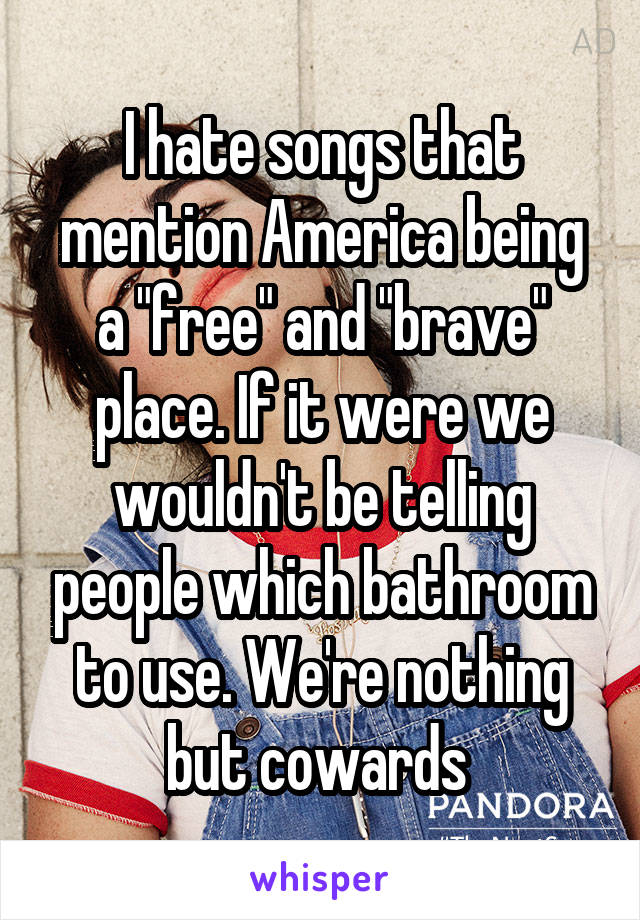 I hate songs that mention America being a "free" and "brave" place. If it were we wouldn't be telling people which bathroom to use. We're nothing but cowards 