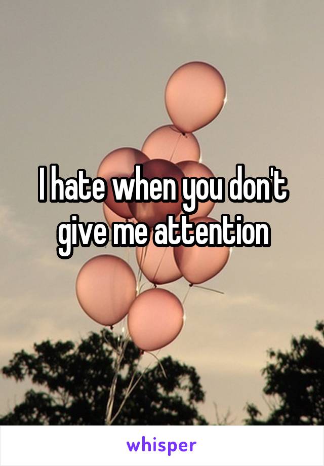 I hate when you don't give me attention
