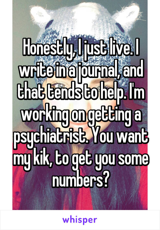 Honestly, I just live. I write in a journal, and that tends to help. I'm working on getting a psychiatrist. You want my kik, to get you some numbers?