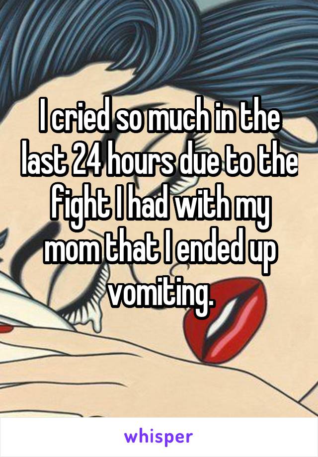 I cried so much in the last 24 hours due to the fight I had with my mom that I ended up vomiting.
