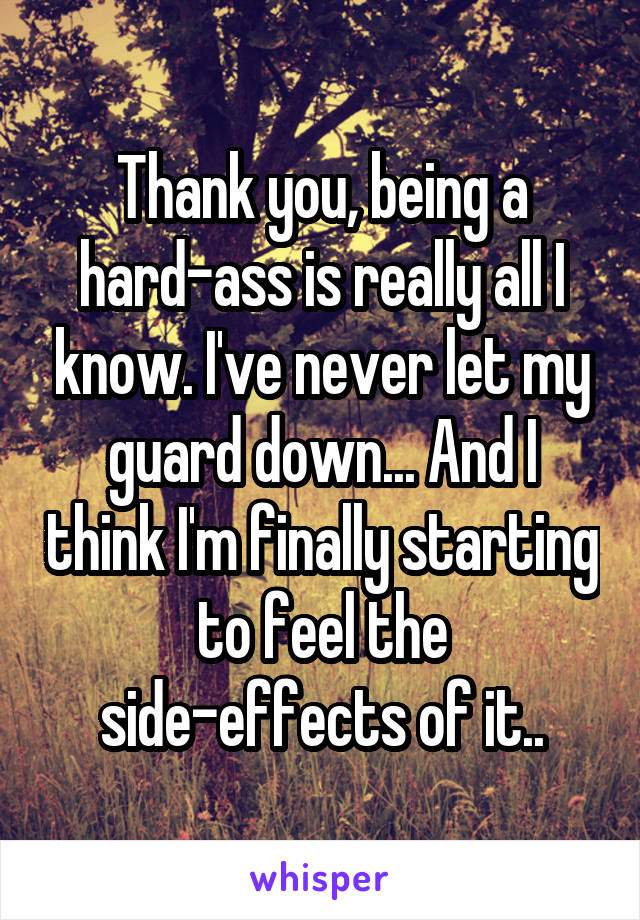 Thank you, being a hard-ass is really all I know. I've never let my guard down... And I think I'm finally starting to feel the side-effects of it..