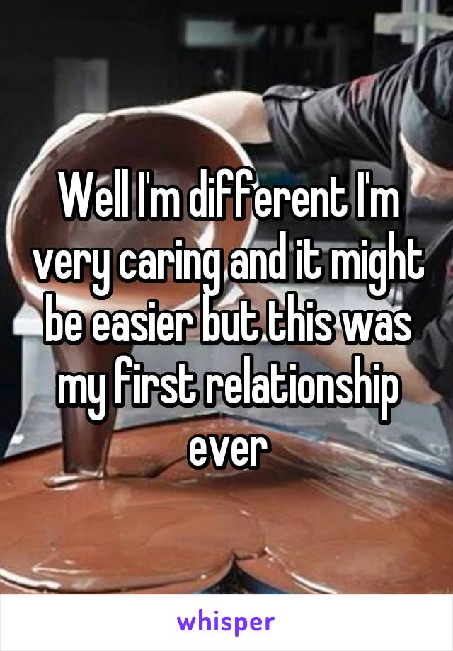 Well I'm different I'm very caring and it might be easier but this was my first relationship ever