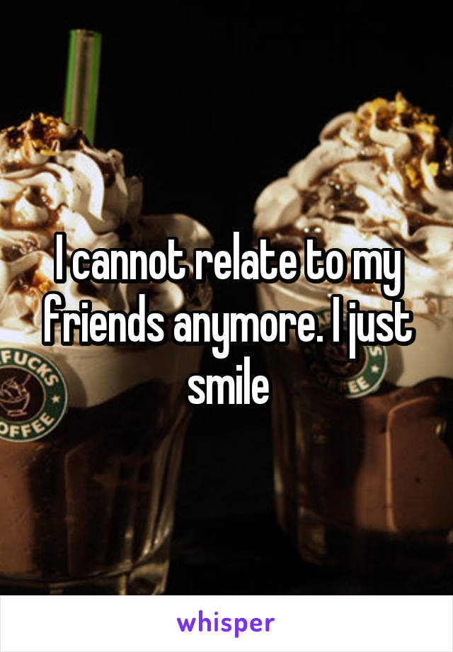 I cannot relate to my friends anymore. I just smile