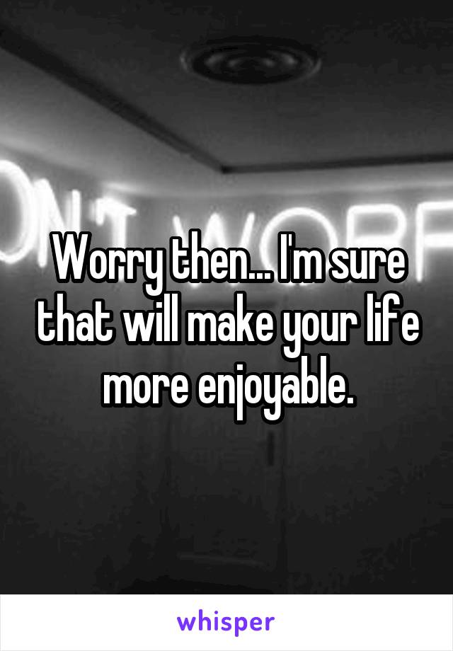 Worry then... I'm sure that will make your life more enjoyable.