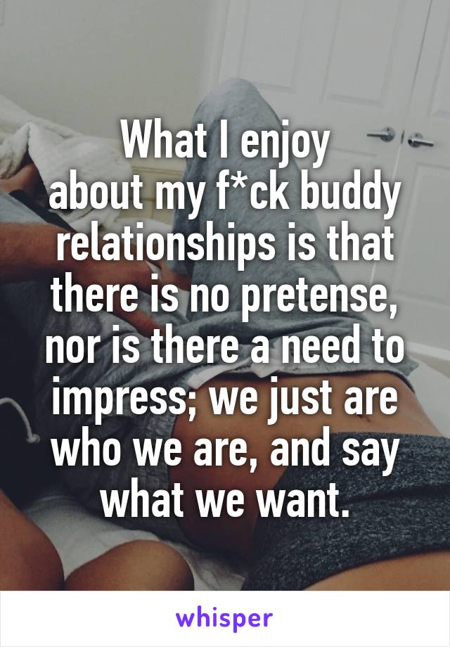 What I enjoy
about my f*ck buddy relationships is that there is no pretense, nor is there a need to impress; we just are who we are, and say what we want.